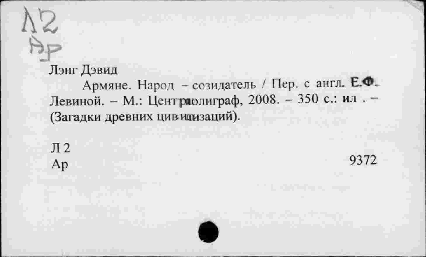 ﻿Лэнг Дэвид
Армяне. Народ - созидатель / Пер. с англ. Е.Ф-Левиной. — М.: Цеитряолиграф, 2008. - 350 с.: ил . -(Загадки древних цивилизаций).
Л2
Ар
9372